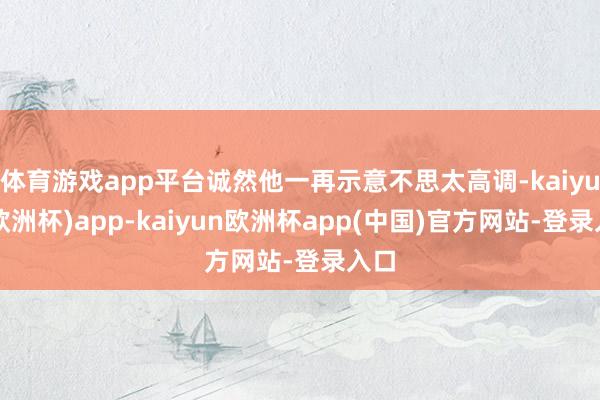 体育游戏app平台诚然他一再示意不思太高调-kaiyun(欧洲杯)app-kaiyun欧洲杯app(中国)官方网站-登录入口