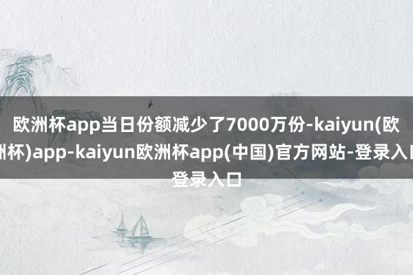 欧洲杯app当日份额减少了7000万份-kaiyun(欧洲杯)app-kaiyun欧洲杯app(中国)官方网站-登录入口