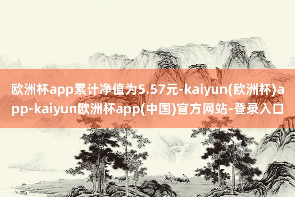 欧洲杯app累计净值为5.57元-kaiyun(欧洲杯)app-kaiyun欧洲杯app(中国)官方网站-登录入口