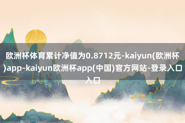 欧洲杯体育累计净值为0.8712元-kaiyun(欧洲杯)app-kaiyun欧洲杯app(中国)官方网站-登录入口