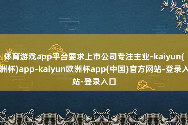体育游戏app平台要求上市公司专注主业-kaiyun(欧洲杯)app-kaiyun欧洲杯app(中国)官方网站-登录入口