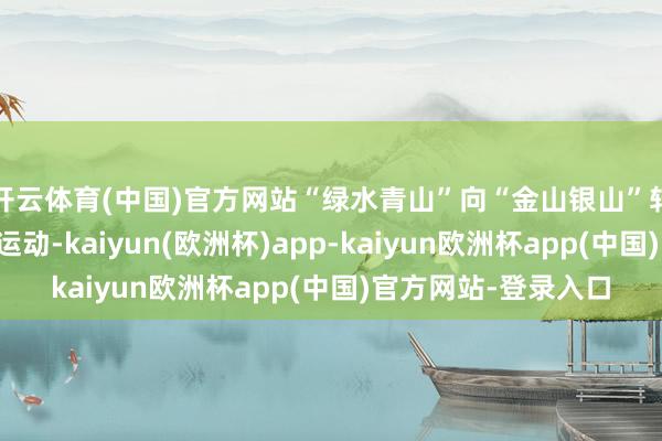 开云体育(中国)官方网站“绿水青山”向“金山银山”转动的通说念进一步运动-kaiyun(欧洲杯)app-kaiyun欧洲杯app(中国)官方网站-登录入口