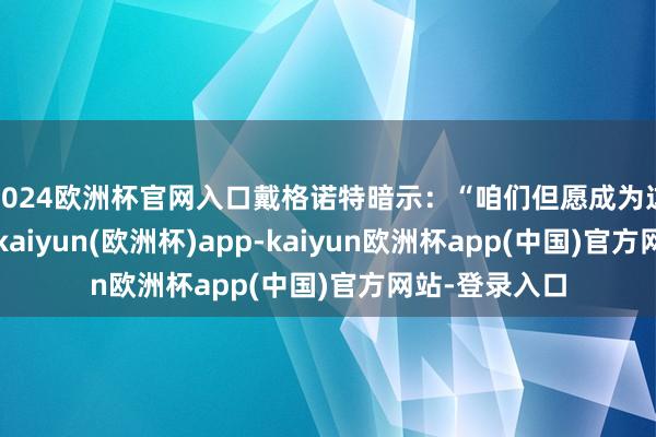 2024欧洲杯官网入口戴格诺特暗示：“咱们但愿成为这么一支球队-kaiyun(欧洲杯)app-kaiyun欧洲杯app(中国)官方网站-登录入口