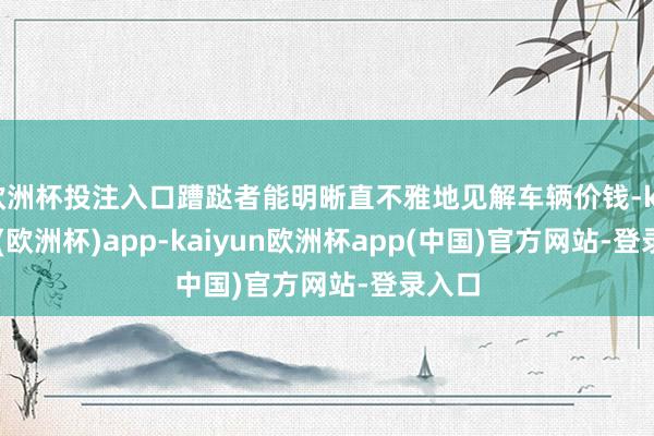 欧洲杯投注入口蹧跶者能明晰直不雅地见解车辆价钱-kaiyun(欧洲杯)app-kaiyun欧洲杯app(中国)官方网站-登录入口