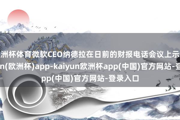 欧洲杯体育微软CEO纳德拉在日前的财报电话会议上示意-kaiyun(欧洲杯)app-kaiyun欧洲杯app(中国)官方网站-登录入口