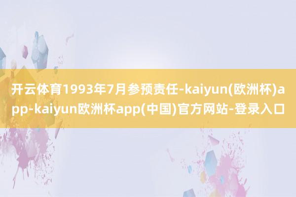 开云体育1993年7月参预责任-kaiyun(欧洲杯)app-kaiyun欧洲杯app(中国)官方网站-登录入口