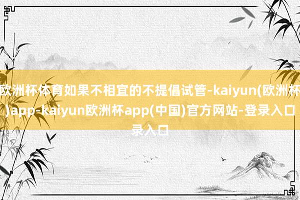欧洲杯体育如果不相宜的不提倡试管-kaiyun(欧洲杯)app-kaiyun欧洲杯app(中国)官方网站-登录入口