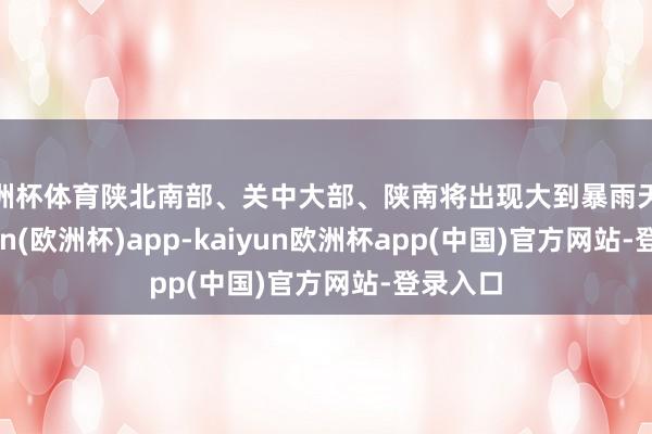 欧洲杯体育陕北南部、关中大部、陕南将出现大到暴雨天气-kaiyun(欧洲杯)app-kaiyun欧洲杯app(中国)官方网站-登录入口