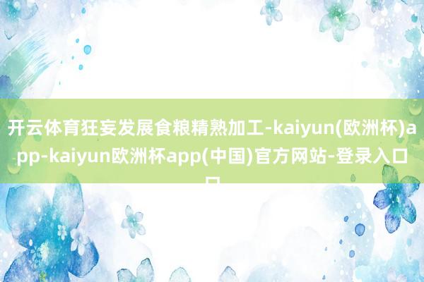 开云体育狂妄发展食粮精熟加工-kaiyun(欧洲杯)app-kaiyun欧洲杯app(中国)官方网站-登录入口