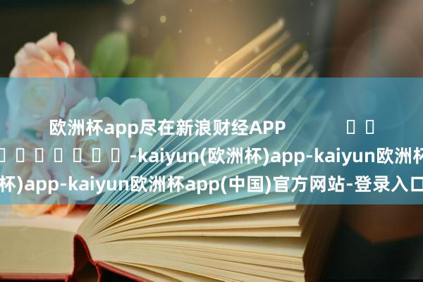 欧洲杯app尽在新浪财经APP            						背负裁剪：秦艺 							-kaiyun(欧洲杯)app-kaiyun欧洲杯app(中国)官方网站-登录入口