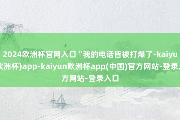 2024欧洲杯官网入口“我的电话皆被打爆了-kaiyun(欧洲杯)app-kaiyun欧洲杯app(中国)官方网站-登录入口