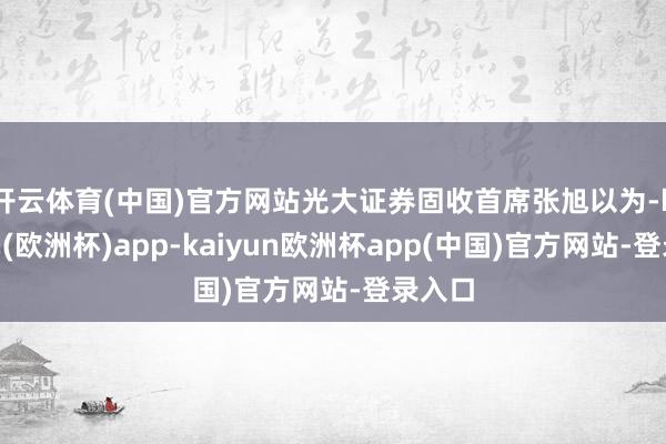 开云体育(中国)官方网站　　光大证券固收首席张旭以为-kaiyun(欧洲杯)app-kaiyun欧洲杯app(中国)官方网站-登录入口