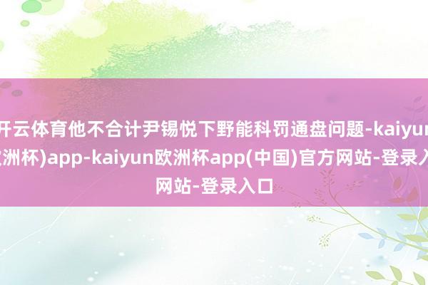 开云体育他不合计尹锡悦下野能科罚通盘问题-kaiyun(欧洲杯)app-kaiyun欧洲杯app(中国)官方网站-登录入口