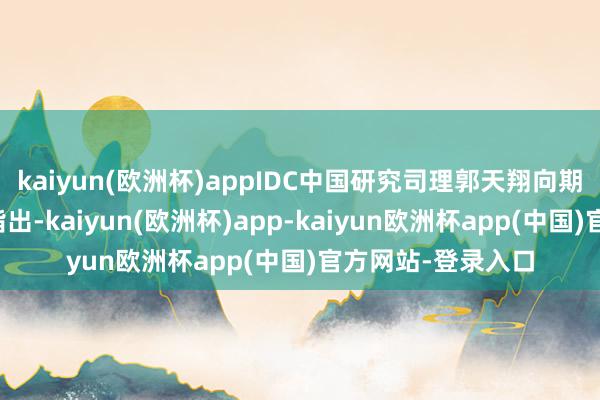 kaiyun(欧洲杯)appIDC中国研究司理郭天翔向期间周报记者分析指出-kaiyun(欧洲杯)app-kaiyun欧洲杯app(中国)官方网站-登录入口