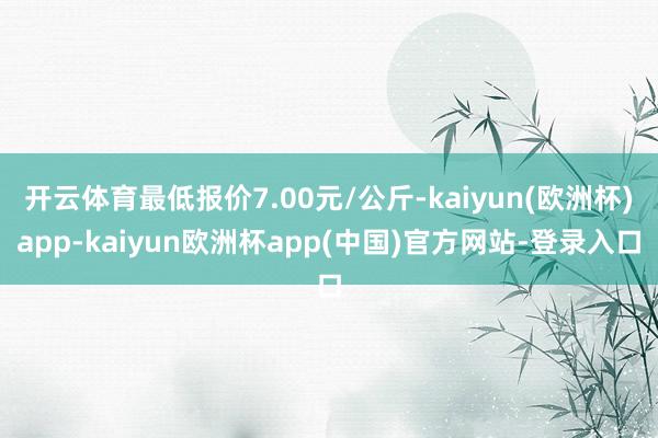 开云体育最低报价7.00元/公斤-kaiyun(欧洲杯)app-kaiyun欧洲杯app(中国)官方网站-登录入口