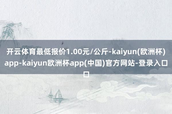 开云体育最低报价1.00元/公斤-kaiyun(欧洲杯)app-kaiyun欧洲杯app(中国)官方网站-登录入口