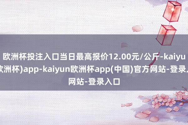 欧洲杯投注入口当日最高报价12.00元/公斤-kaiyun(欧洲杯)app-kaiyun欧洲杯app(中国)官方网站-登录入口
