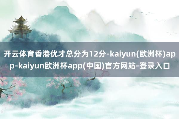 开云体育香港优才总分为12分-kaiyun(欧洲杯)app-kaiyun欧洲杯app(中国)官方网站-登录入口