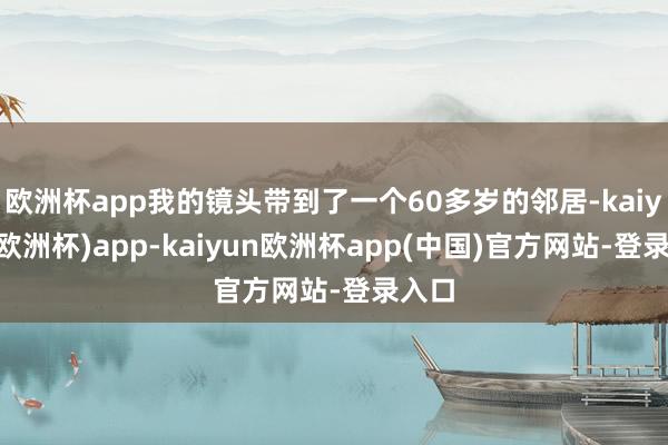 欧洲杯app我的镜头带到了一个60多岁的邻居-kaiyun(欧洲杯)app-kaiyun欧洲杯app(中国)官方网站-登录入口