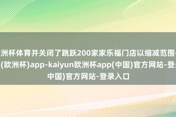欧洲杯体育并关闭了跳跃200家家乐福门店以缩减范围-kaiyun(欧洲杯)app-kaiyun欧洲杯app(中国)官方网站-登录入口