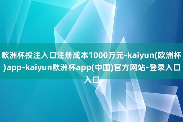 欧洲杯投注入口注册成本1000万元-kaiyun(欧洲杯)app-kaiyun欧洲杯app(中国)官方网站-登录入口