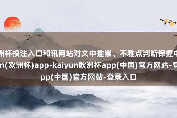 欧洲杯投注入口和讯网站对文中推崇、不雅点判断保握中立-kaiyun(欧洲杯)app-kaiyun欧洲杯app(中国)官方网站-登录入口