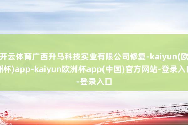 开云体育广西升马科技实业有限公司修复-kaiyun(欧洲杯)app-kaiyun欧洲杯app(中国)官方网站-登录入口