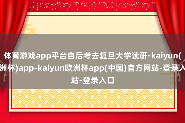 体育游戏app平台自后考去复旦大学读研-kaiyun(欧洲杯)app-kaiyun欧洲杯app(中国)官方网站-登录入口