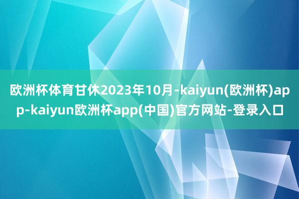欧洲杯体育甘休2023年10月-kaiyun(欧洲杯)app-kaiyun欧洲杯app(中国)官方网站-登录入口