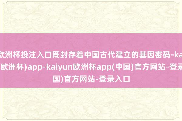 欧洲杯投注入口既封存着中国古代建立的基因密码-kaiyun(欧洲杯)app-kaiyun欧洲杯app(中国)官方网站-登录入口