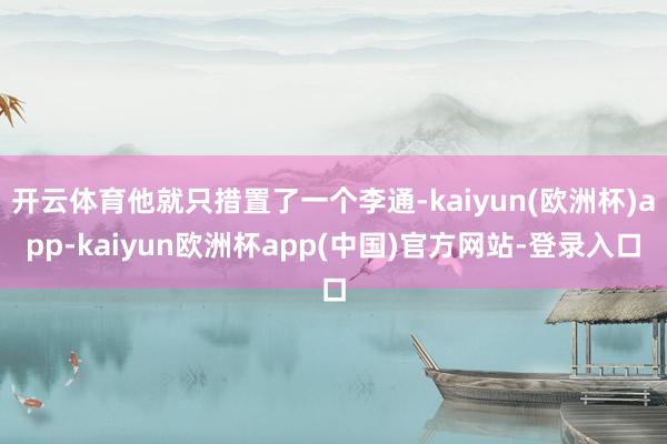 开云体育他就只措置了一个李通-kaiyun(欧洲杯)app-kaiyun欧洲杯app(中国)官方网站-登录入口
