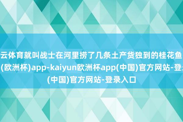 开云体育就叫战士在河里捞了几条土产货独到的桂花鱼-kaiyun(欧洲杯)app-kaiyun欧洲杯app(中国)官方网站-登录入口