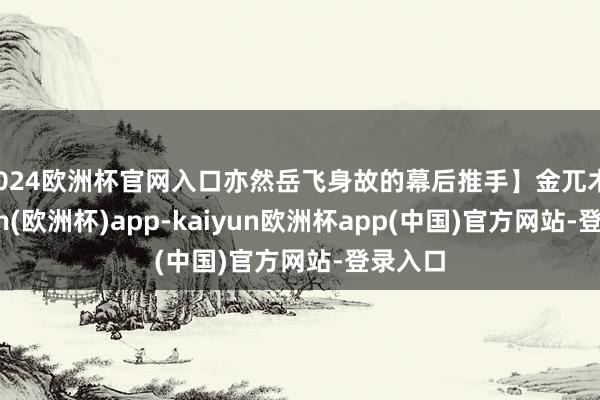 2024欧洲杯官网入口亦然岳飞身故的幕后推手】金兀术-kaiyun(欧洲杯)app-kaiyun欧洲杯app(中国)官方网站-登录入口