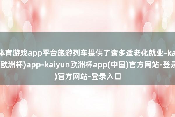 体育游戏app平台旅游列车提供了诸多适老化就业-kaiyun(欧洲杯)app-kaiyun欧洲杯app(中国)官方网站-登录入口