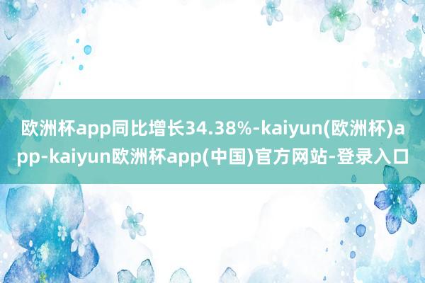 欧洲杯app同比增长34.38%-kaiyun(欧洲杯)app-kaiyun欧洲杯app(中国)官方网站-登录入口