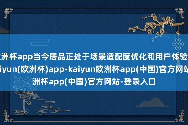欧洲杯app当今居品正处于场景适配度优化和用户体验升迁阶段-kaiyun(欧洲杯)app-kaiyun欧洲杯app(中国)官方网站-登录入口
