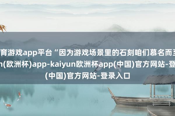 体育游戏app平台“因为游戏场景里的石刻咱们慕名而至-kaiyun(欧洲杯)app-kaiyun欧洲杯app(中国)官方网站-登录入口