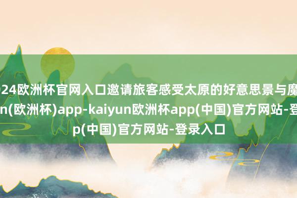 2024欧洲杯官网入口邀请旅客感受太原的好意思景与魔力-kaiyun(欧洲杯)app-kaiyun欧洲杯app(中国)官方网站-登录入口