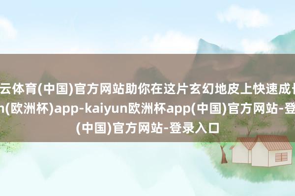 开云体育(中国)官方网站助你在这片玄幻地皮上快速成长-kaiyun(欧洲杯)app-kaiyun欧洲杯app(中国)官方网站-登录入口