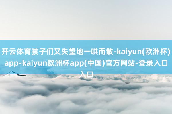 开云体育孩子们又失望地一哄而散-kaiyun(欧洲杯)app-kaiyun欧洲杯app(中国)官方网站-登录入口