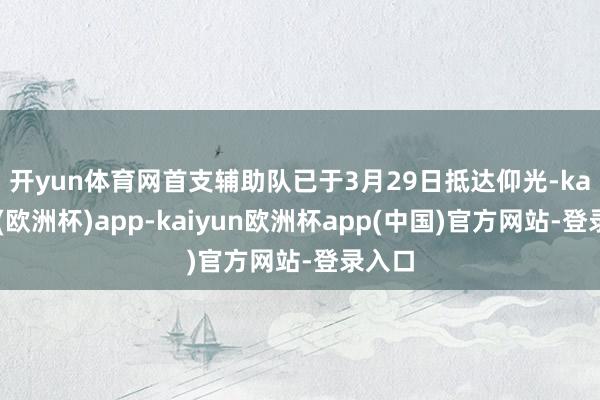 开yun体育网　　首支辅助队已于3月29日抵达仰光-kaiyun(欧洲杯)app-kaiyun欧洲杯app(中国)官方网站-登录入口