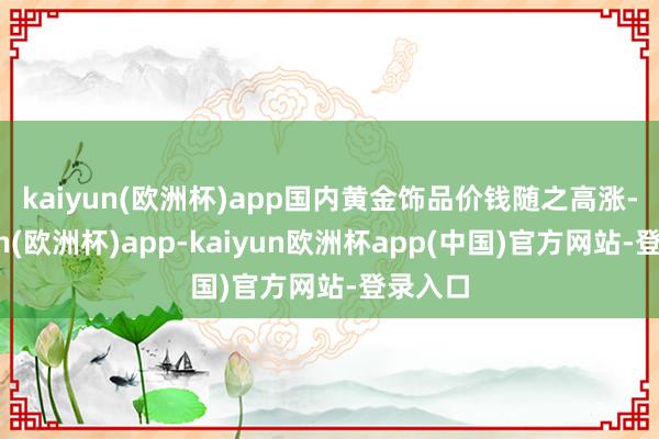 kaiyun(欧洲杯)app 国内黄金饰品价钱随之高涨-kaiyun(欧洲杯)app-kaiyun欧洲杯app(中国)官方网站-登录入口