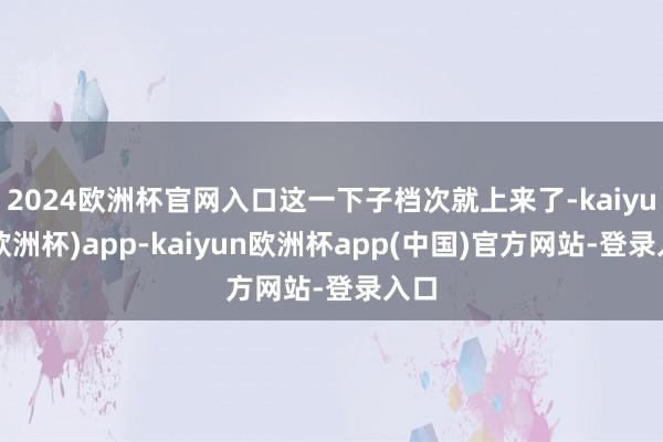 2024欧洲杯官网入口这一下子档次就上来了-kaiyun(欧洲杯)app-kaiyun欧洲杯app(中国)官方网站-登录入口