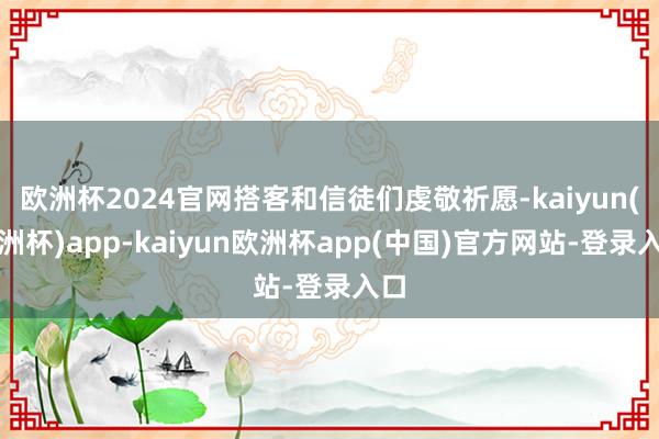 欧洲杯2024官网搭客和信徒们虔敬祈愿-kaiyun(欧洲杯)app-kaiyun欧洲杯app(中国)官方网站-登录入口