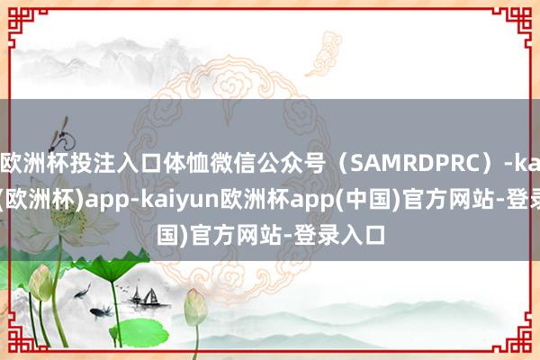 欧洲杯投注入口体恤微信公众号(SAMRDPRC)-kaiyun(欧洲杯)app-kaiyun欧洲杯app(中国)官方网站-登录入口
