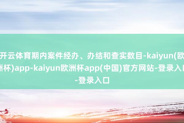 开云体育期内案件经办、办结和查实数目-kaiyun(欧洲杯)app-kaiyun欧洲杯app(中国)官方网站-登录入口