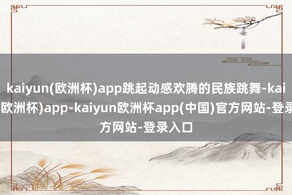 kaiyun(欧洲杯)app跳起动感欢腾的民族跳舞-kaiyun(欧洲杯)app-kaiyun欧洲杯app(中国)官方网站-登录入口
