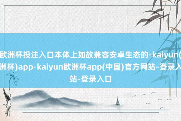 欧洲杯投注入口本体上如故兼容安卓生态的-kaiyun(欧洲杯)app-kaiyun欧洲杯app(中国)官方网站-登录入口