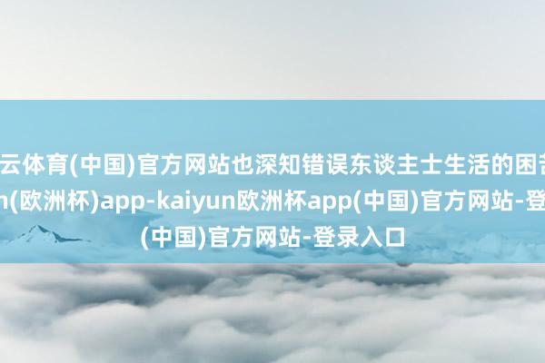 开云体育(中国)官方网站也深知错误东谈主士生活的困苦-kaiyun(欧洲杯)app-kaiyun欧洲杯app(中国)官方网站-登录入口