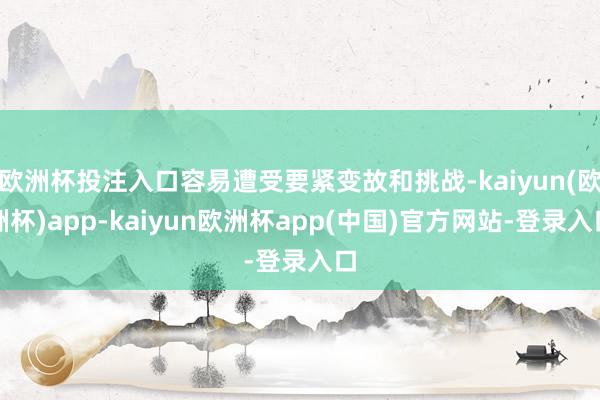 欧洲杯投注入口容易遭受要紧变故和挑战-kaiyun(欧洲杯)app-kaiyun欧洲杯app(中国)官方网站-登录入口